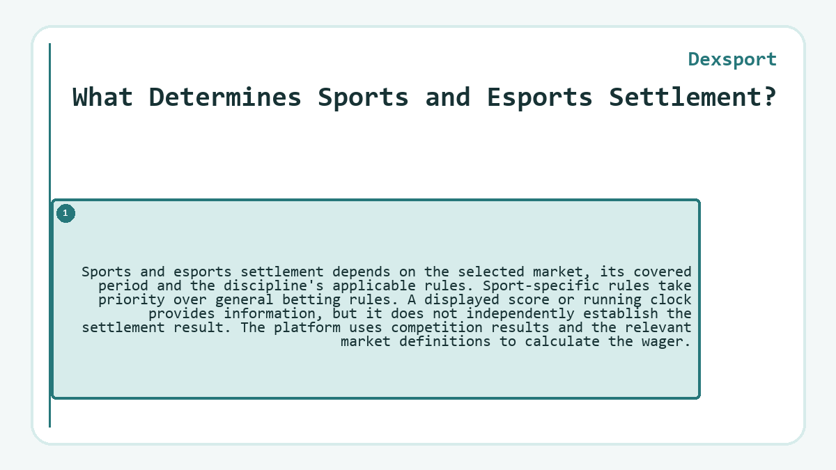 What Determines Sports and Esports Settlement?: Sports and esports settlement depends on the selected market, its covered period and the discipline's applicable rules. Sport-specific rules take priority over general betting rules. A displayed score or running clock provides information, but it does not independently establish the settlement result. The platform uses competition results and the relevant market definitions to calculate the wager.